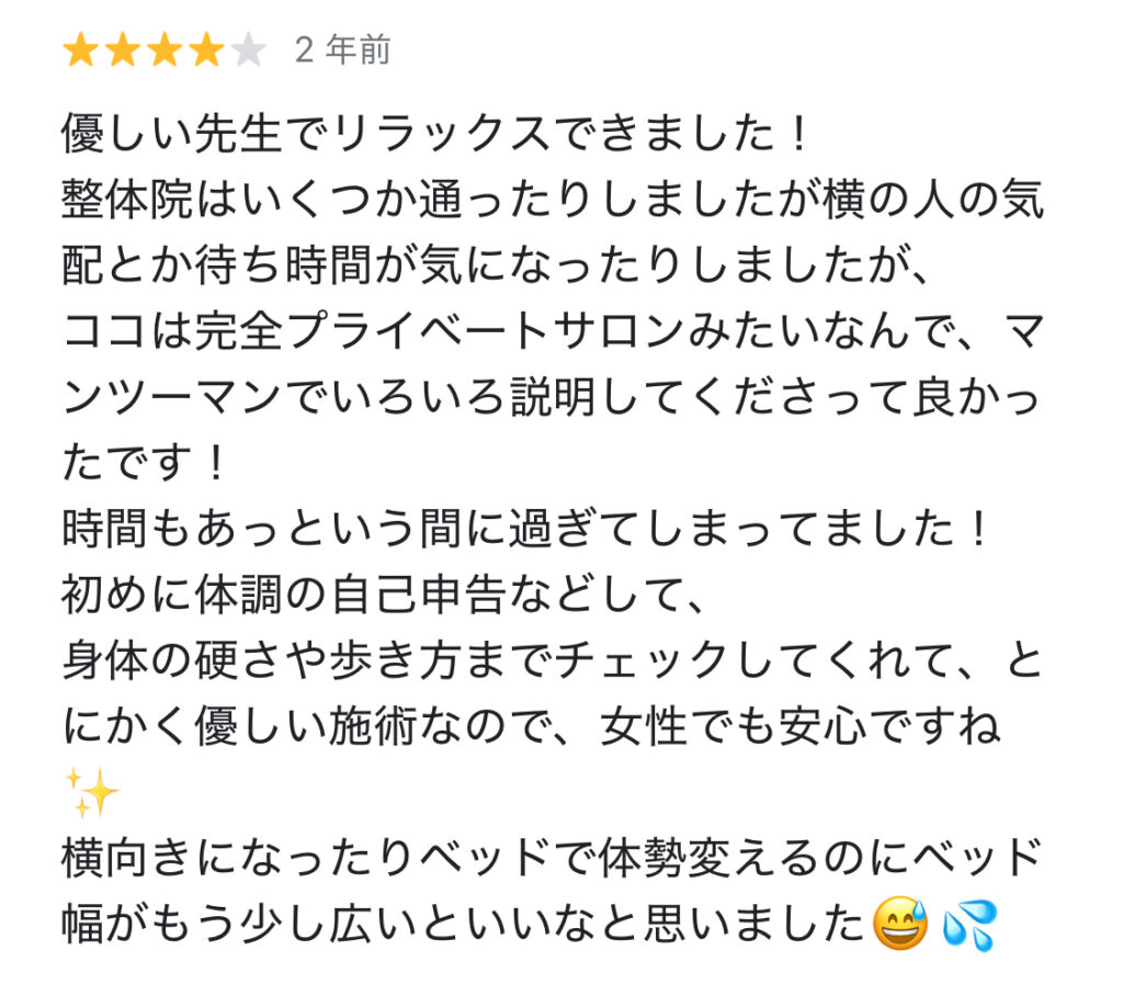 GoogleMapクチコミ★4
まき様
優しい先生でリラックス出来ました！
整体院はいくつか通ったりしましたが、横の人の気配とか待ち時間が気になったりしましたが、ココは完全プライベートサロンみたいなんで、マンツーマンでいろいろ説明してくださって良かったです。
時間もあっという間に過ぎてしまった！
初めに体調の自己申告などして、身体の硬さや歩き方までチェックしてくれて、とにかく優しい施術なので、女性でも安心ですね。
横向きになったり、ベッドで体勢変えるのにベッドの幅がもう少し広いといいなと思いました。